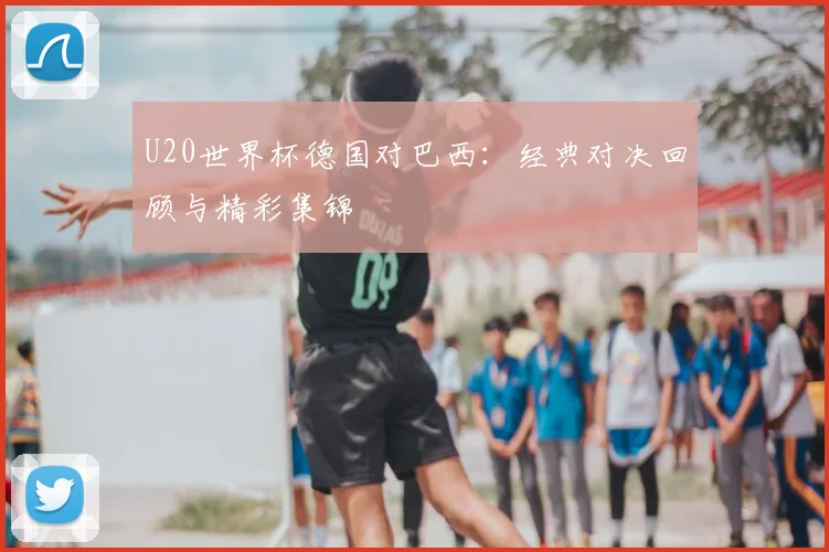 U20世界杯德国对巴西：经典对决回顾与精彩集锦