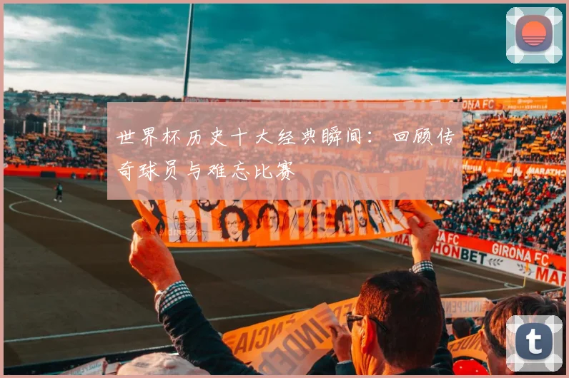 世界杯历史十大经典瞬间：回顾传奇球员与难忘比赛