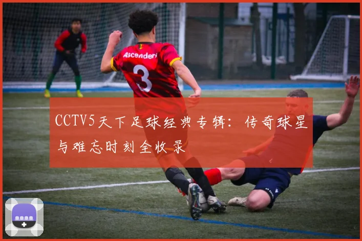 CCTV5天下足球经典专辑：传奇球星与难忘时刻全收录