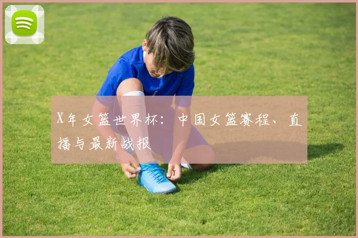 X年女篮世界杯:中国女篮赛程、直播与最新战报