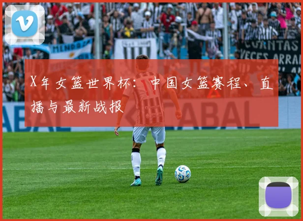 X年女篮世界杯:中国女篮赛程、直播与最新战报