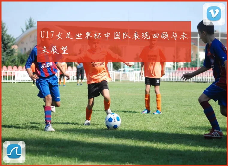 U17女足世界杯中国队表现回顾与未来展望